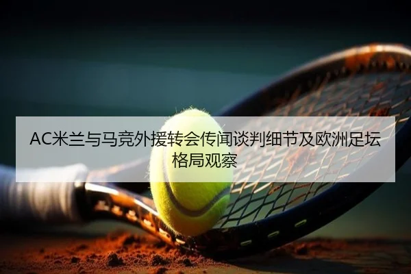 AC米兰与马竞外援转会传闻谈判细节及欧洲足坛格局观察